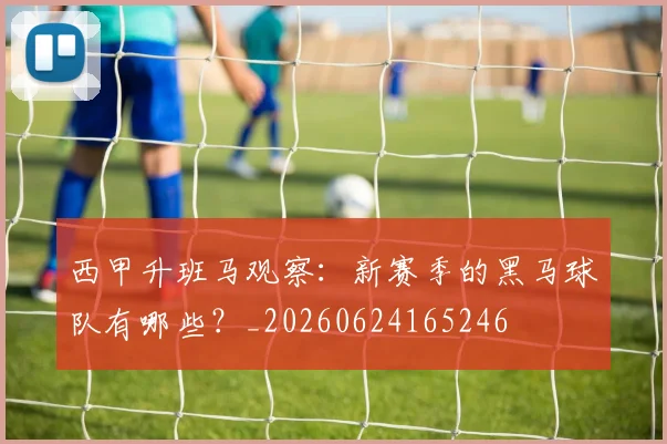 西甲升班马观察:新赛季的黑马球队有哪些?_20260624165246