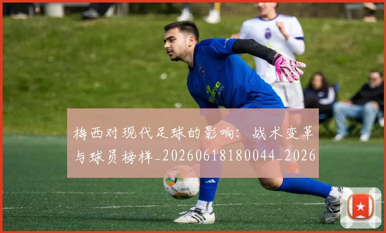梅西对现代足球的影响:战术变革与球员榜样_20260618180044_20260707023254