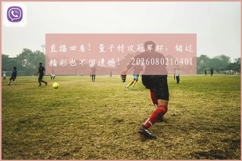 直播回看！量子特攻冠军杯，错过精彩也不留遗憾！_20260802164019
