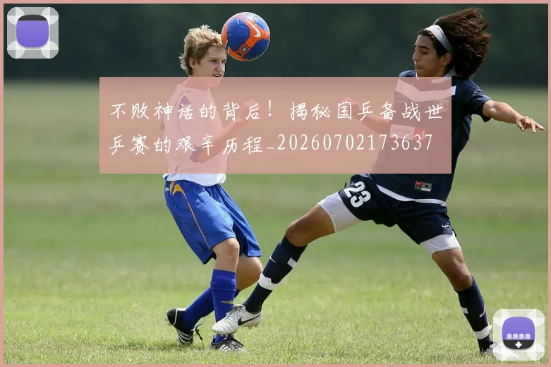 不败神话的背后!揭秘国乒备战世乒赛的艰辛历程_20260702173637