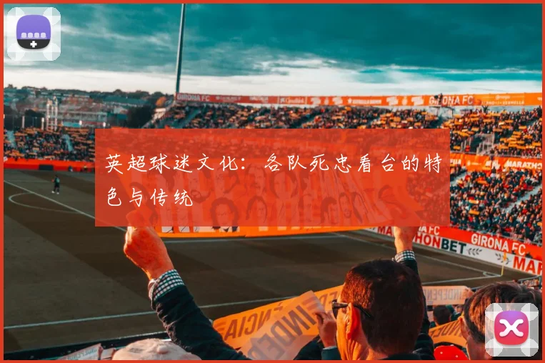 英超球迷文化:各队死忠看台的特色与传统