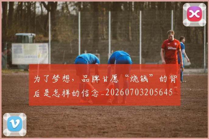为了梦想,品牌甘愿“烧钱”的背后是怎样的信念_20260703205645