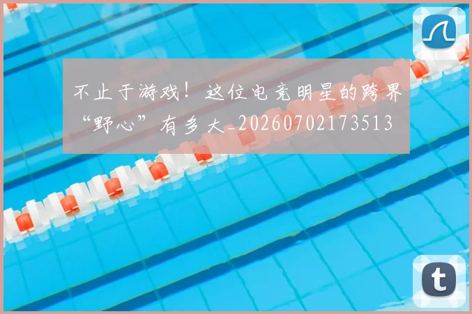 不止于游戏！这位电竞明星的跨界“野心”有多大_20260702173513