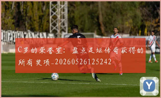 C罗的荣誉室:盘点足坛传奇获得的所有奖项_20260526125242