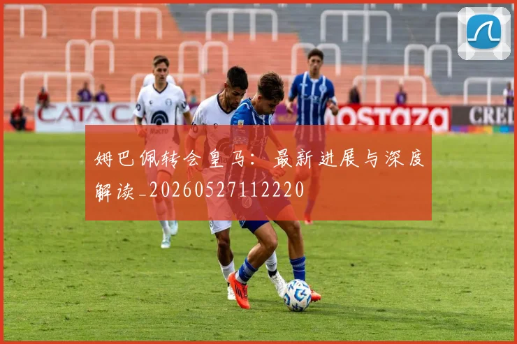 姆巴佩转会皇马：最新进展与深度解读_20260527112220