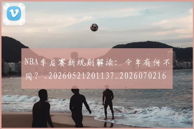 NBA季后赛新规则解读：今年有何不同？_20260521201137_20260702165054