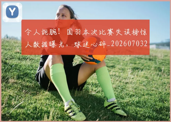 令人扼腕！国羽本次比赛失误榜惊人数据曝光，球迷心碎_20260703213720