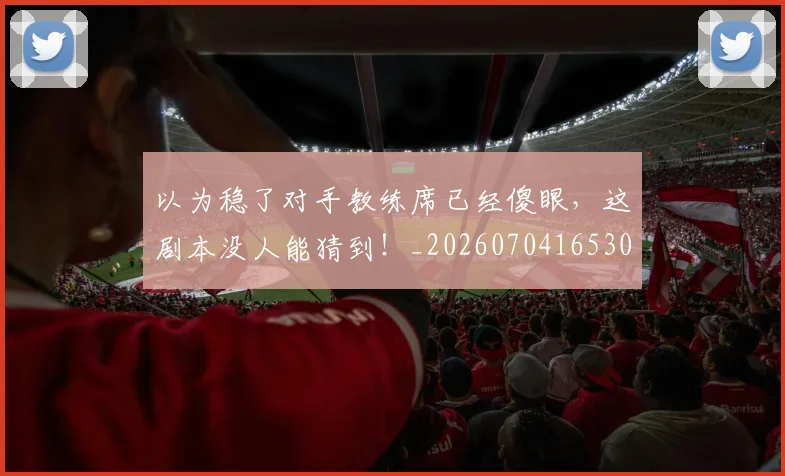以为稳了对手教练席已经傻眼，这剧本没人能猜到！_20260704165300