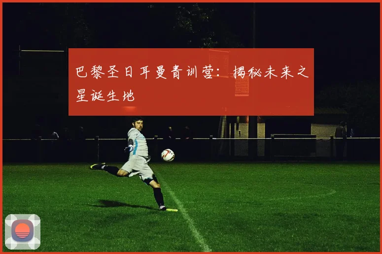 巴黎圣日耳曼青训营:揭秘未来之星诞生地