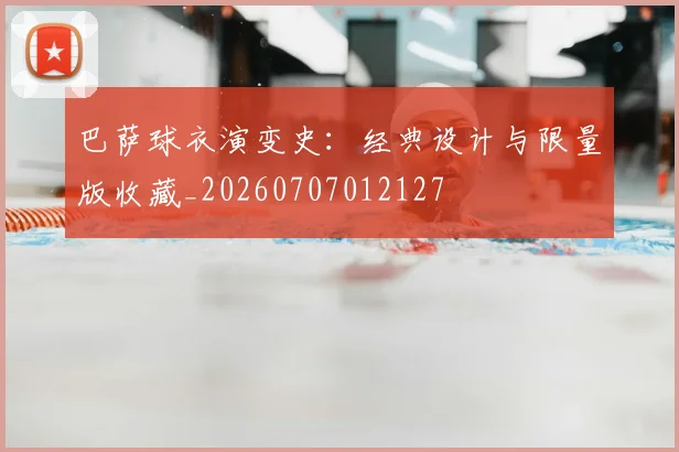 巴萨球衣演变史：经典设计与限量版收藏_20260707012127