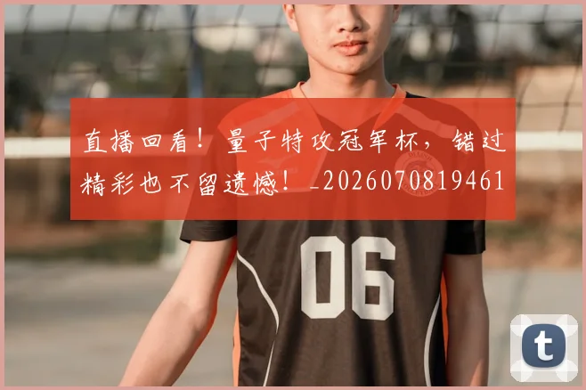 直播回看!量子特攻冠军杯,错过精彩也不留遗憾!_20260708194610