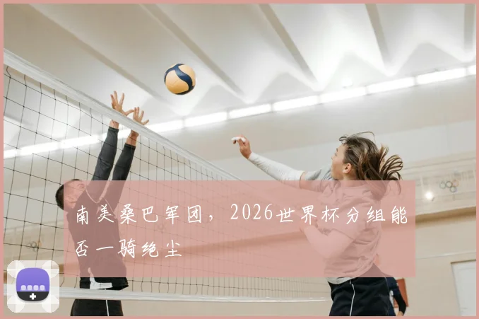 南美桑巴军团,2026世界杯分组能否一骑绝尘