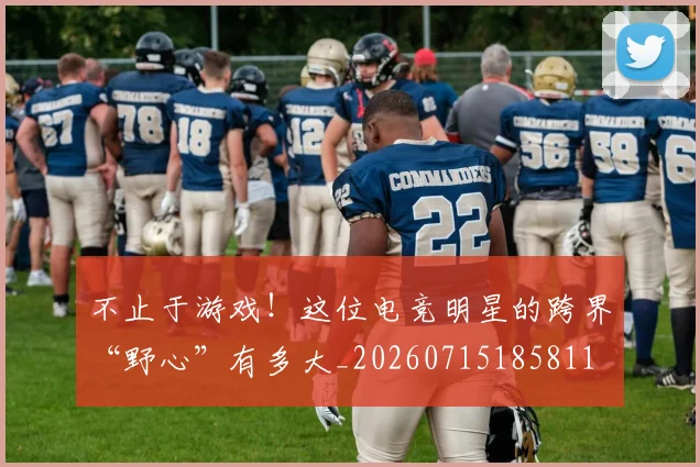 不止于游戏！这位电竞明星的跨界“野心”有多大_20260715185811