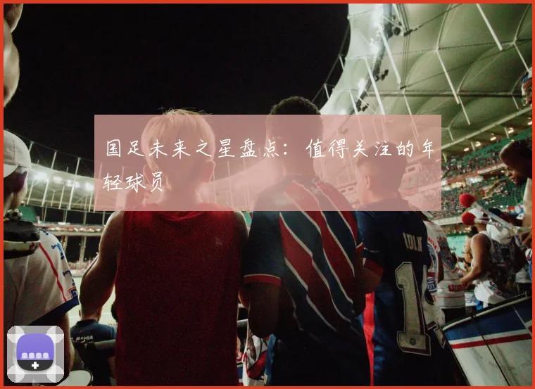 国足未来之星盘点:值得关注的年轻球员