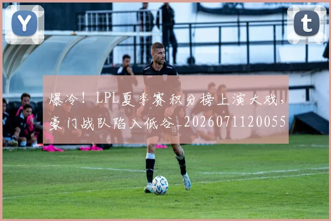 爆冷!LPL夏季赛积分榜上演大戏,豪门战队陷入低谷_20260711200551