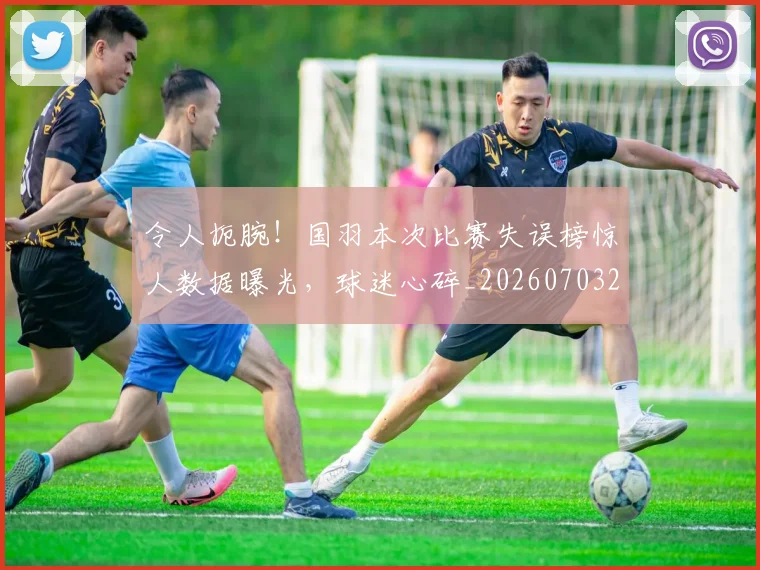 令人扼腕!国羽本次比赛失误榜惊人数据曝光,球迷心碎_20260703213720