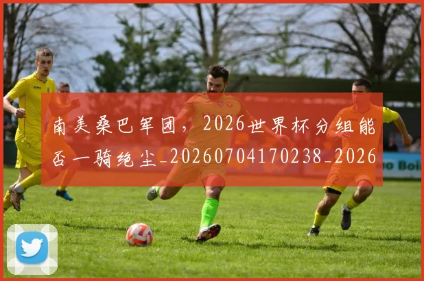 南美桑巴军团，2026世界杯分组能否一骑绝尘_20260704170238_20260718204507