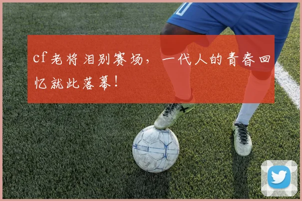 cf老将泪别赛场,一代人的青春回忆就此落幕!