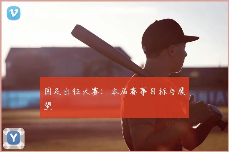 国足出征大赛：本届赛事目标与展望