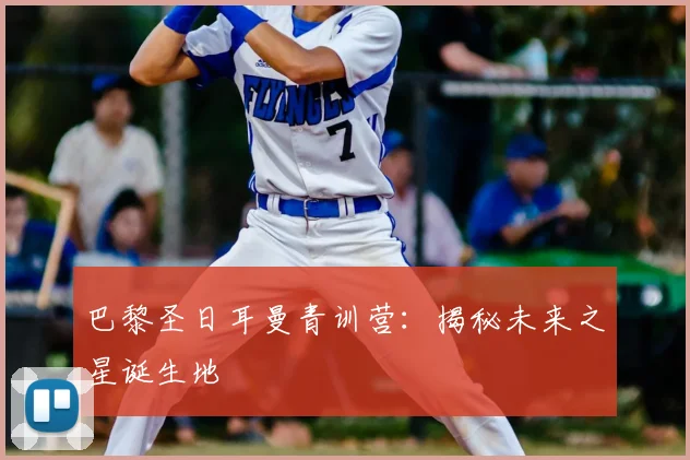 巴黎圣日耳曼青训营：揭秘未来之星诞生地