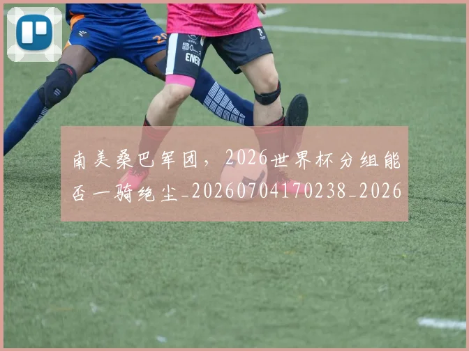 南美桑巴军团，2026世界杯分组能否一骑绝尘_20260704170238_20260718204507