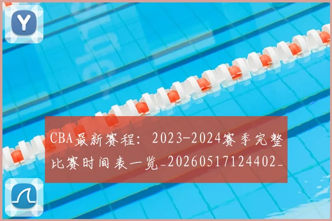 CBA最新赛程：2023-2024赛季完整比赛时间表一览_20260517124402_20260702164206